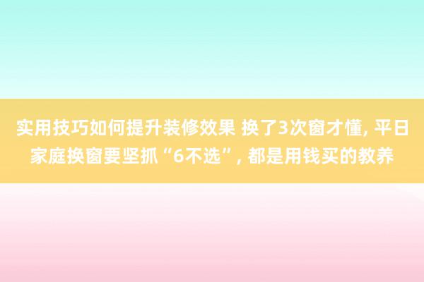 实用技巧如何提升装修效果 换了3次窗才懂, 平日家庭换窗要坚抓“6不选”, 都是用钱买的教养