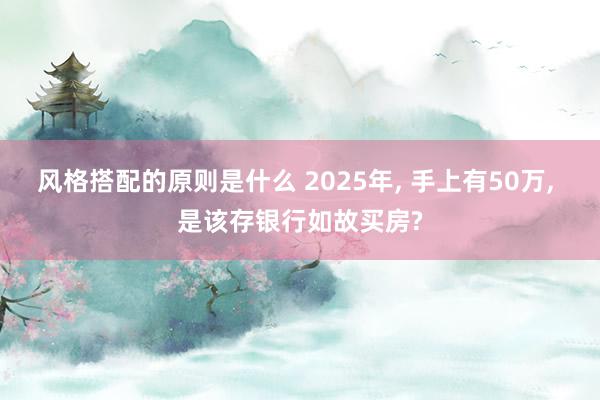 风格搭配的原则是什么 2025年, 手上有50万, 是该存银行如故买房?