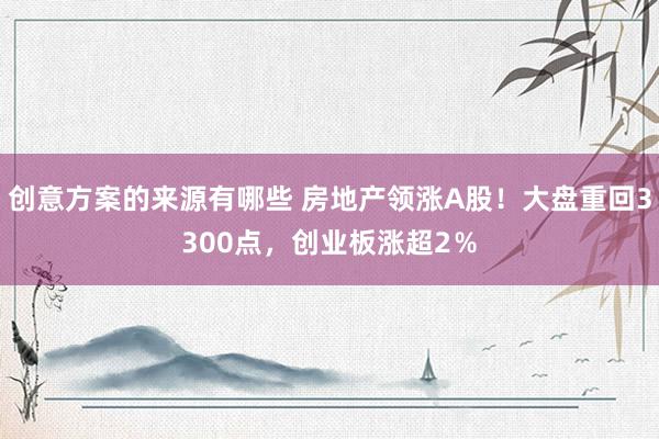 创意方案的来源有哪些 房地产领涨A股！大盘重回3300点，创业板涨超2％