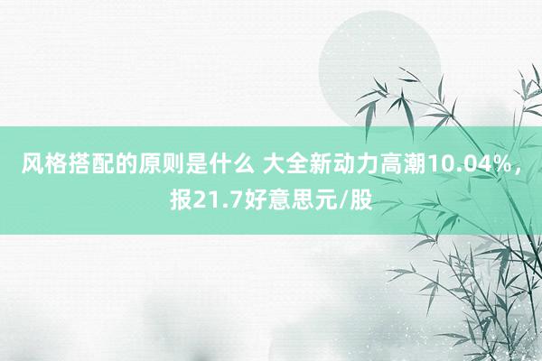 风格搭配的原则是什么 大全新动力高潮10.04%，报21.7好意思元/股