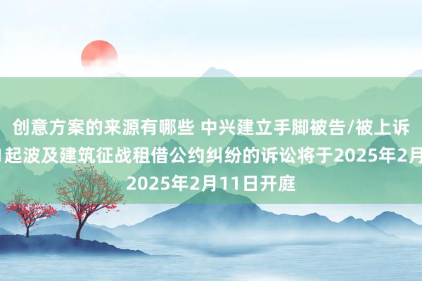 创意方案的来源有哪些 中兴建立手脚被告/被上诉东谈主的1起波及建筑征战租借公约纠纷的诉讼将于2025年2月11日开庭