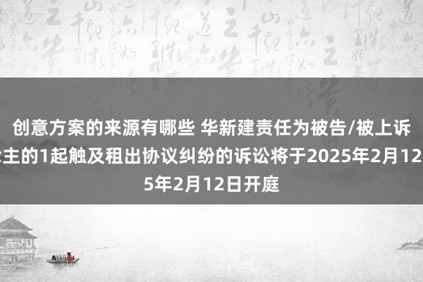 创意方案的来源有哪些 华新建责任为被告/被上诉东说念主的1起触及租出协议纠纷的诉讼将于2025年2月12日开庭