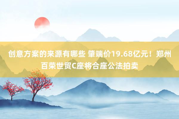 创意方案的来源有哪些 肇端价19.68亿元！郑州百荣世贸C座将合座公法拍卖