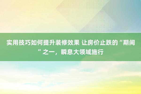 实用技巧如何提升装修效果 让房价止跌的“期间”之一，瞬息大领域施行