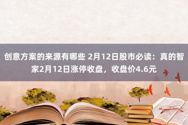 创意方案的来源有哪些 2月12日股市必读：真的智家2月12日涨停收盘，收盘价4.6元