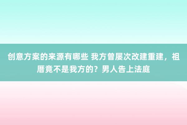 创意方案的来源有哪些 我方曾屡次改建重建，祖厝竟不是我方的？男人告上法庭