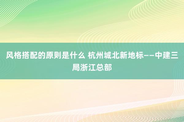 风格搭配的原则是什么 杭州城北新地标——中建三局浙江总部