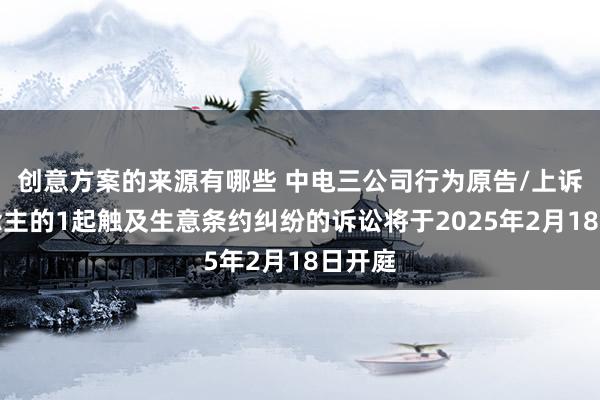 创意方案的来源有哪些 中电三公司行为原告/上诉东说念主的1起触及生意条约纠纷的诉讼将于2025年2月18日开庭