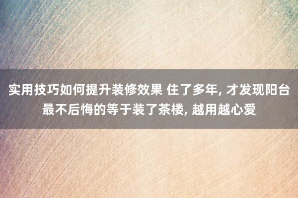 实用技巧如何提升装修效果 住了多年, 才发现阳台最不后悔的等于装了茶楼, 越用越心爱