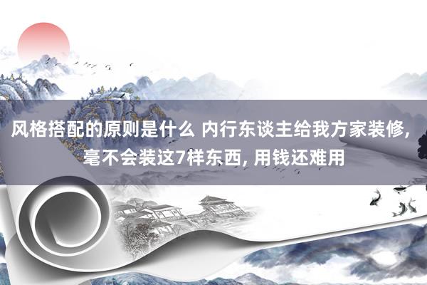 风格搭配的原则是什么 内行东谈主给我方家装修, 毫不会装这7样东西, 用钱还难用