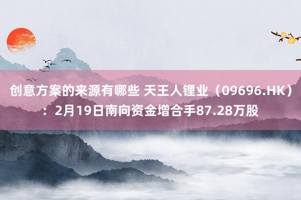 创意方案的来源有哪些 天王人锂业（09696.HK）：2月19日南向资金增合手87.28万股