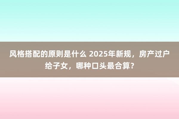 风格搭配的原则是什么 2025年新规，房产过户给子女，哪种口头最合算？