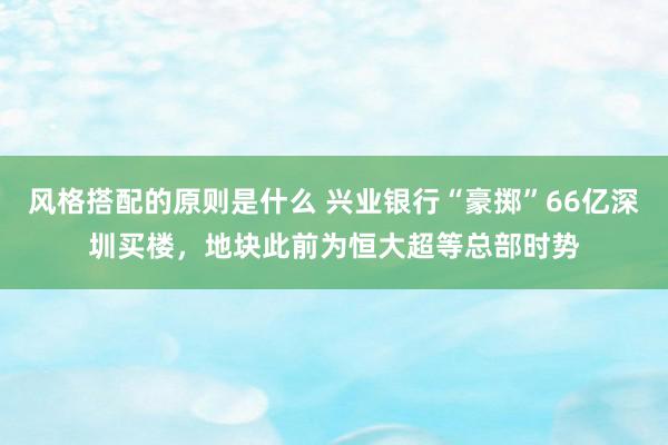 风格搭配的原则是什么 兴业银行“豪掷”66亿深圳买楼，地块此前为恒大超等总部时势