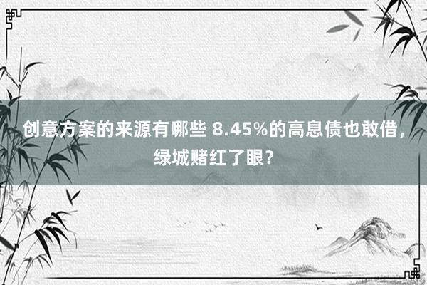 创意方案的来源有哪些 8.45%的高息债也敢借，绿城赌红了眼？