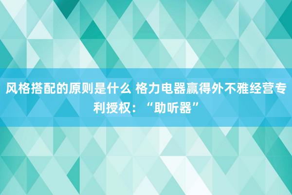 风格搭配的原则是什么 格力电器赢得外不雅经营专利授权：“助听器”