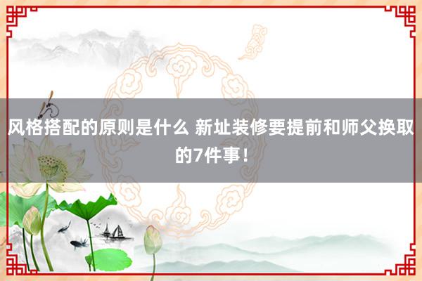 风格搭配的原则是什么 新址装修要提前和师父换取的7件事！