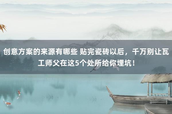 创意方案的来源有哪些 贴完瓷砖以后，千万别让瓦工师父在这5个处所给你埋坑！