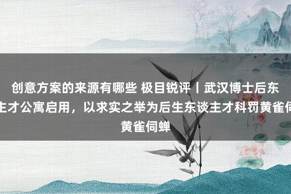 创意方案的来源有哪些 极目锐评丨武汉博士后东谈主才公寓启用，以求实之举为后生东谈主才科罚黄雀伺蝉