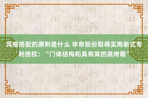 风格搭配的原则是什么 华帝股份取得实用新式专利授权：“门体结构和具有其的蒸烤箱”