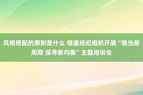 风格搭配的原则是什么 恒盛经纪组织开展“稳当新周期 探寻新均衡”主题培训会