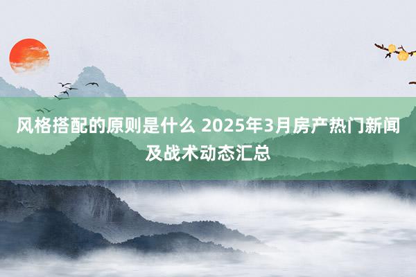 风格搭配的原则是什么 2025年3月房产热门新闻及战术动态汇总