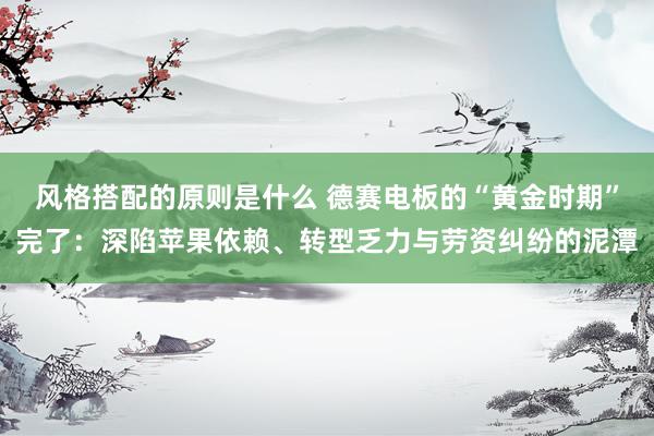 风格搭配的原则是什么 德赛电板的“黄金时期”完了：深陷苹果依赖、转型乏力与劳资纠纷的泥潭