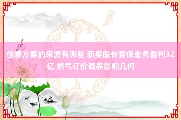 创意方案的来源有哪些 新奥股份套保业务盈利32亿 燃气订价调养影响几何