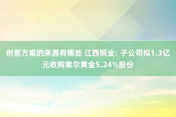 创意方案的来源有哪些 江西铜业: 子公司拟1.3亿元收购索尔黄金5.24%股份