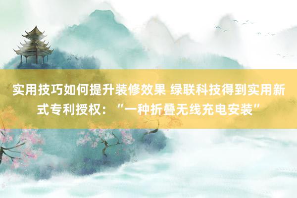 实用技巧如何提升装修效果 绿联科技得到实用新式专利授权：“一种折叠无线充电安装”