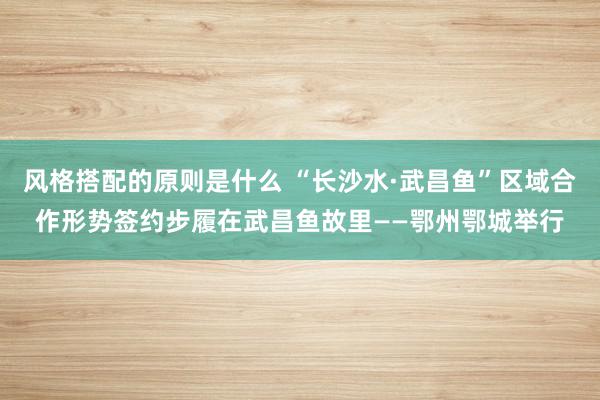 风格搭配的原则是什么 “长沙水·武昌鱼”区域合作形势签约步履在武昌鱼故里——鄂州鄂城举行